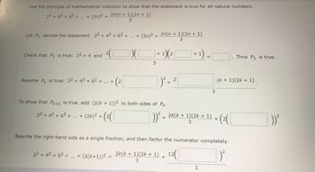 **Using Mathematical Induction for Sum of Squares Formula**

**Statement:**
Use the principle of mathematical induction to show that the following statement is true for all natural numbers:
\[ 2^2 + 4^2 + 6^2 + \ldots + (2n)^2 = \frac{2n(n + 1)(2n + 1)}{3} \]

**Inductive Step Definitions:**
Let \( P_n \) denote the statement:
\[ 2^2 + 4^2 + 6^2 + \ldots + (2n)^2 = \frac{2n(n + 1)(2n + 1)}{3} \]

**Base Case:**
Check that \( P_1 \) is true:
\[ 2^2 = 4 \]
\[ 2\left( \frac{1(1 + 1)(2 \times 1 + 1)}{3} \right) = 4 \]
Thus, \( P_1 \) is true.

**Inductive Hypothesis:**
Assume \( P_k \) is true:
\[ 2^2 + 4^2 + 6^2 + \ldots + (2k)^2 = \frac{2k(k + 1)(2k + 1)}{3} \]

**Inductive Step:**
To show that \( P_{k+1} \) is true, add \( (2(k + 1))^2 \) to both sides of \( P_k \):
\[ 2^2 + 4^2 + 6^2 + \ldots + (2k)^2 + (2(k+1))^2 \]
\[ = \frac{2k(k + 1)(2k + 1)}{3} + (2(k+1))^2 \]

**Simplification:**
Rewrite the right-hand side as a single fraction and factor the numerator completely:
\[ 2^2 + 4^2 + 6^2 + \ldots + (2(k+1))^2 = \frac{2k(k + 1)(2k + 1)}{3} + \frac{12(k+1)^2}{3} \]

This establishes the inductive step, and thus the formula is proven for all natural numbers.