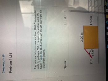 <Homework #8
Problem 11.69
O
A worker wants to turn over a uniform 1200-N rectangular
crate by pulling at 53.0 on one of its vertical sides (the
figure (Figure 1)). The floor is rough enough to prevent the
crate from slipping.
Figure
(
1 of 1 >
Pull
53.0⁰
2.20 m
1.50 m
99+