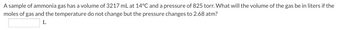 A sample of ammonia gas has a volume of 3217 mL at 14°C and a pressure of 825 torr. What will the volume of the gas be in liters if the
moles of gas and the temperature do not change but the pressure changes to 2.68 atm?
L