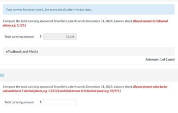 Your answer has been saved. See score details after the due date.
Compute the total carrying amount of Bramble's patents on its December 31, 2024, balance sheet. (Round answer to O decimal
places,e.g. 5,125.)
Total carrying amount $
(b)
eTextbook and Media
59,266
Total carrying amount
Attempts: 1 of 1 used
Compute the total carrying amount of Bramble's patents on its December 31, 2025, balance sheet. (Round present value factor
calculations to 5 decimal places, e.g. 1.25124 and final answer to O decimal places e.g. 58,971.)