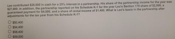 Leo contributed $28,000 in cash for a 25% interest in a partnership. His share of the partnership income for the year was
$27,000. In addition, the partnership reported on his Schedule K-1 for the year Leo's Section 179 share of $2,000, a
guaranteed payment for $4,000, and a share of rental income of $1,400. What is Leo's basis in the partnership after
adjustments for the tax year from his Schedule K-1?
$50,400
$54,400
$58,400
$59,000