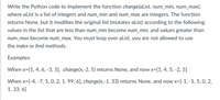 Write the Python code to implement the function change(aList, num_min, num_max),
where alist is a list of integers and num_min and num_max are integers. The function
returns None, but it modifies the original list (mutates aList) according to the following:
values in the list that are less than num_min become num_min, and values greater than
num_max become num_max. You must loop over aList, you are not allowed to use
the index or find methods.
Examples:
When x=[1, 4, 6, -3, 5], change(x,-2, 5) returns None, and now x=[1, 4, 5, -2, 5]
When x=[-4, -7, 5, 0, 2, 1, 99, 6], change(x,-1, 33) returns None, and now x=[-1, -1, 5, 0, 2,
1, 33, 6]
