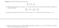 Problem 4. Consider the logistic growth equation
dy
= ky (1-)
%3D
dt
(a) Differentiate this equation with respect to t, and use the chain rule to show that any solution y satisfies the
second-order ODE
d²y
2y
dt2
A
(b) Show that the graph of a solution y(t) is concave up if 0 < y < A/2 and concave down if A/2 < y < A.
1
(c) Suppose a population obeys this logistic differential equation and y(0) = yo < A/2. Use Part (b) to find the
time t when the population is growing fastest.
