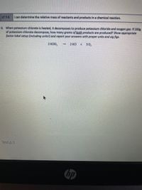 LT 7-5
Ican determine the relative mass of reactants and products in a chemical reaction.
6. When potassium chlorate is heated, it decomposes to produce potassium chloride and oxygen gas. If 200g
of potassium chlorate decompose, how many grams of both products are produced? Show appropriate
factor-label setup (including units!) and report your answers with proper units and sig figs.
2 KCIO,
2 KCI
30,
Test p.3
hp
