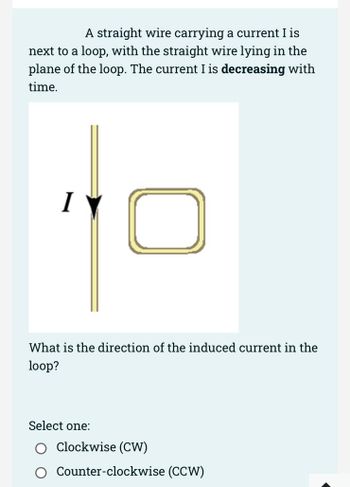 A straight wire carrying a current I is
next to a loop, with the straight wire lying in the
plane of the loop. The current I is decreasing with
time.
I
What is the direction of the induced current in the
loop?
Select one:
Clockwise (CW)
Counter-clockwise (CCW)