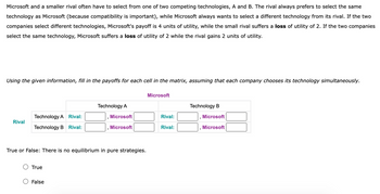 Microsoft and a smaller rival often have to select from one of two competing technologies, A and B. The rival always prefers to select the same
technology as Microsoft (because compatibility is important), while Microsoft always wants to select a different technology from its rival. If the two
companies select different technologies, Microsoft's payoff is 4 units of utility, while the small rival suffers a loss of utility of 2. If the two companies
select the same technology, Microsoft suffers a loss of utility of 2 while the rival gains 2 units of utility.
Using the given information, fill in the payoffs for each cell in the matrix, assuming that each company chooses its technology simultaneously.
Rival
Technology A Rival:
Technology B Rival:
True
Technology A
True or False: There is no equilibrium in pure strategies.
False
Microsoft
Microsoft
Microsoft
Rival:
Rival:
Technology B
Microsoft
Microsoft