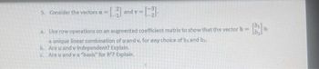 5. Consider the vectors u 11.
and y=
a. Use row operations on an augmented coefficient matrix to show that the vector b
a unique linear combination of u and v, for any choice of bi and b.
b. Are u and v independent? Explain.
c. Are u and va "basis" for R? Explain.