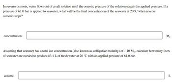 In reverse osmosis, water flows out of a salt solution until the osmotic pressure of the solution equals the applied pressure. If a
pressure of 61.0 bar is applied to seawater, what will be the final concentration of the seawater at 20 °C when reverse
osmosis stops?
concentration:
Mc
Assuming that seawater has a total ion concentration (also known as colligative molarity) of 1.10 Mc, calculate how many liters
of seawater are needed to produce 83.1 L of fresh water at 20 °C with an applied pressure of 61.0 bar.
volume:
L