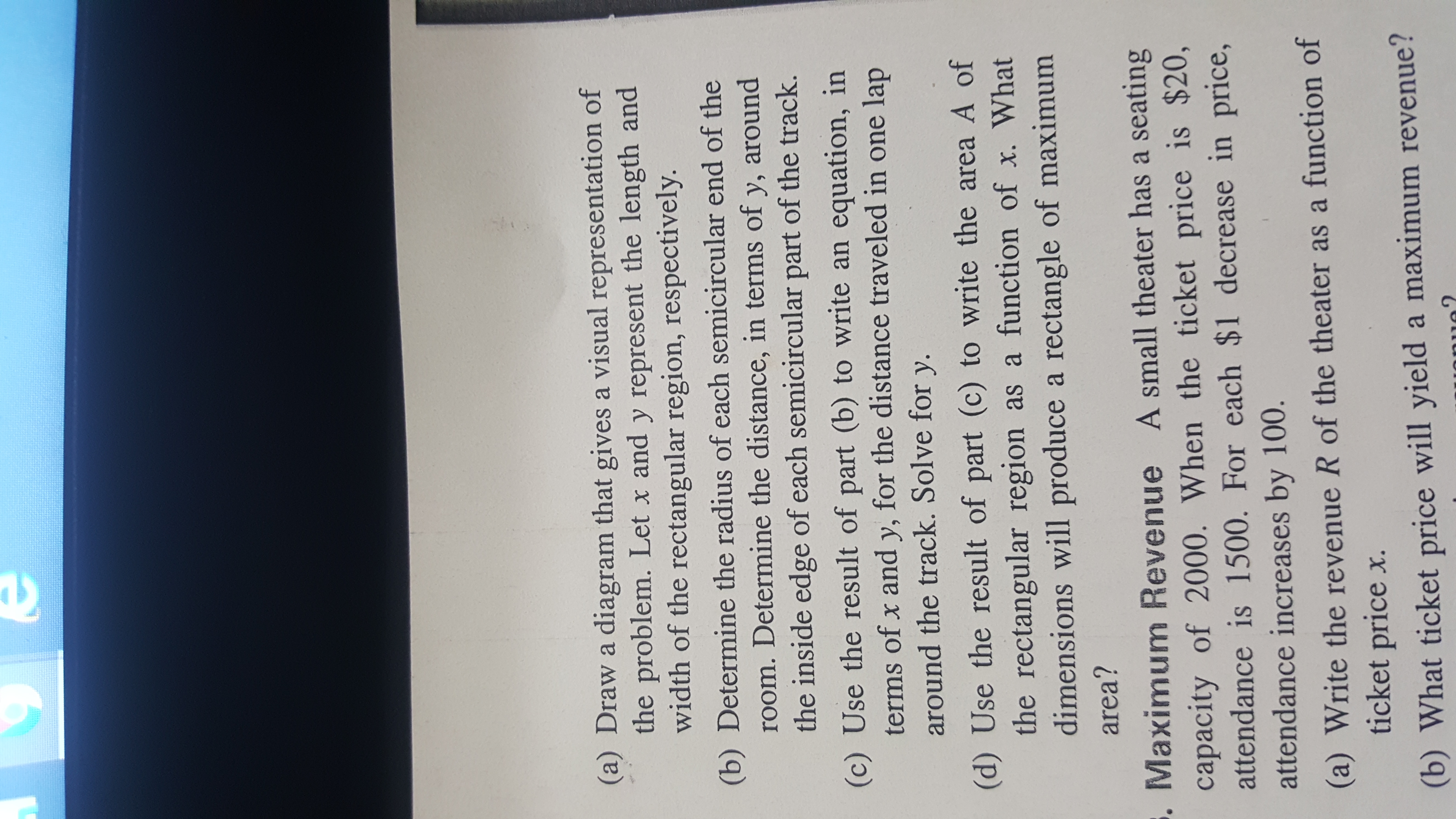 (a) Draw a diagram that gives a visual representation of
the problem. Let x and y represent the length and
width of the rectangular region, respectively.
(b) Determine the radius of each semicircular end of the
room. Determine the distance, in terms of y, around
the inside edge of each semicircular part of the track.
(c) Use the result of part (b) to write an equation, in
terms of x and y, for the distance traveled in one lap
around the track. Solve for y.
(d) Use the result of part (c) to write the area A of
the rectangular region as a function of x. What
dimensions will produce a rectangle of maximum
area?
. Maximum Revenue A small theater has a seating
capacity of 2000. When the ticket price is $20,
attendance is 1500. For each $1 decrease in price,
attendance increases by 100.
(a) Write the revenue R of the theater as a function of
ticket price x.
(b) What ticket price will yield a maximum revenue?
