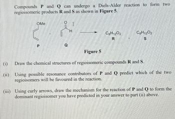 Compounds P and Q can undergo a Diels-Alder reaction to form two
regioisomeric products R and S as shown in Figure 5.
OMe
P
H
C8H1202
R
C8H1202
S
Figure 5
Draw the chemical structures of regioisomeric compounds R and S.
(ii) Using possible resonance contributors of P and Q predict which of the two
regioisomers will be favoured in the reaction.
(iii) Using curly arrows, draw the mechanism for the reaction of P and Q to form the
dominant regioisomer you have predicted in your answer to part (ii) above.