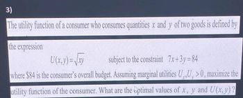 3)
The utility function of a consumer who consumes quantities x and y of two goods is defined by
the expression
U(x, y)=√xy
subject to the constraint 7x+3y=84
where $84 is the consumer's overall budget. Assuming marginal utilities U,,U>0, maximize the
utility function of the consumer. What are the optimal values of x, y and U(x,y) ?