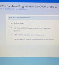 203 - Database Programming 02 (CPCM Group 2)
21F-T3 CSD 4203 02 / Test 1 Mid Term
what about if statements is true
a. all of the above
b.
Any number of ELSIF keywords can be in an if statement
specified
C. ELSIF and ELSE are optional in an IF statement.
d.
but only one ELSE keyword can be specified in an IF statement
