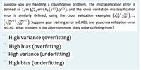 Suppose you are handling a classification problem. The misclassification error is
defined as 1/m E, err(ho(x1)), y), and the cross validation misclassification
„(1) „(1)
=D1
error is similarly defined, using the cross validation examples (xcv,ycv ),.,
(mcv) ,(mcv)
). Suppose your training error is 0.001, and you cross validation error
CV
is 0.40. What problem is the algorithm most likely to be suffering from?
High variance (overfitting)
Ob.
High bias (overfitting)
c.
High variance (underfitting)
Od.
High bias (underfitting)
