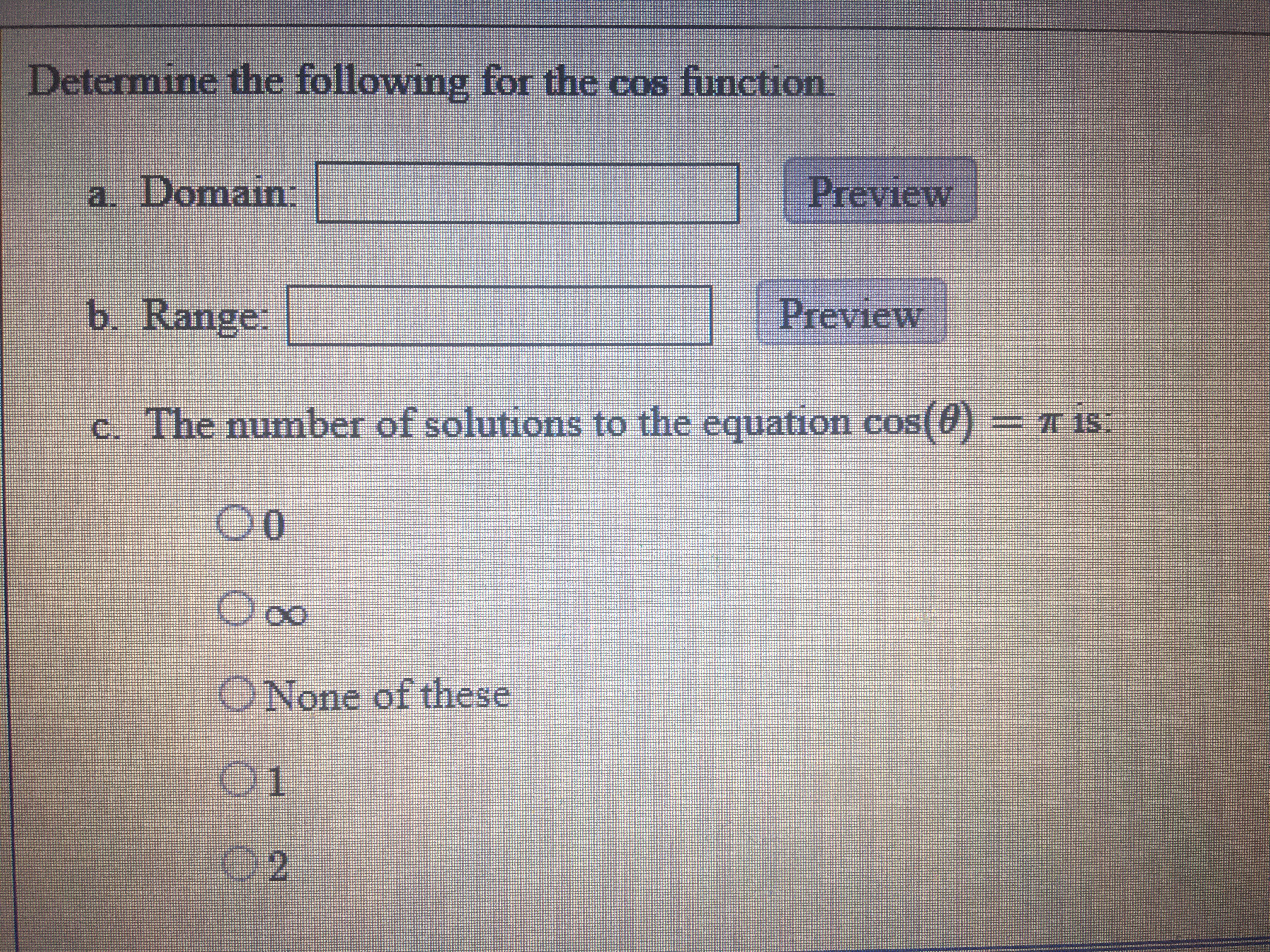 Determine the following for the cos function
a. Domain:
| Preview
b. Range:
Preview
c. The number of solutions to the equation cos(0)= TIS
00
ONone of these
01
02
