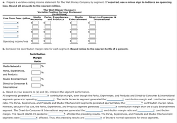 a. Prepare a variable costing income statement for The Walt Disney Company by segment. If required, use a minus sign to indicate an operating
loss. Round all amounts to the nearest million.
The Walt Disney Company
Variable Costing Income Statement
(in millions)
Line Item Description
Operating income/loss $
Media
Networks
Media Networks
Parks, Experiences,
and Products
Studio Entertainment
Direct-to-Consumer &
%
b. Compute the contribution margin ratio for each segment. Round ratios to the nearest tenth of a percent.
Contribution
Margin
Ratio
%
%
Parks, Experiences,
and Products
%
$
Studio
Entertainment
Direct-to-Consumer &
International
International
c. Based on your answers to (a) and (b), interpret the segment performance.
All segments generated a
contribution margin, even though the Parks, Experiences, and Products and Direct-to-Consumer & International
. The Media Networks segment generated the
contribution margin and contribution margin
segments generated operating
ratio. The Parks, Experiences, and Products and Studio Entertainment segments generated approximately the
contribution margin ratios.
However, because of its size, the Parks, Experiences, and Products segment generated
contribution margin than the Studio Entertainment
segment. The Direct-to-Consumer & International segment generated the
contribution margin ratio and
contribution
margin. The recent COVID-19 pandemic
affected the preceding results. The Parks, Experiences, and Products and Studio Entertainment
segments were
affected. Thus, the preceding results are
of Disney's normal operations for these segments.