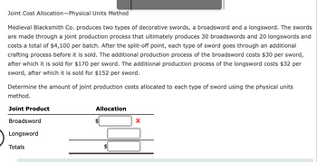 Joint Cost Allocation-Physical Units Method
Medieval Blacksmith Co. produces two types of decorative swords, a broadsword and a longsword. The swords
are made through a joint production process that ultimately produces 30 broadswords and 20 longswords and
costs a total of $4,100 per batch. After the split-off point, each type of sword goes through an additional
crafting process before it is sold. The additional production process of the broadsword costs $30 per sword,
after which it is sold for $170 per sword. The additional production process of the longsword costs $32 per
sword, after which it is sold for $152 per sword.
Determine the amount of joint production costs allocated to each type of sword using the physical units
method.
Joint Product
Broadsword
Longsword
Totals
Allocation
$
X