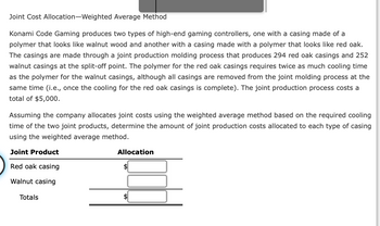 Joint Cost Allocation-Weighted
Average Method
Konami Code Gaming produces two types of high-end gaming controllers, one with a casing made of a
polymer that looks like walnut wood and another with a casing made with a polymer that looks like red oak.
The casings are made through a joint production molding process that produces 294 red oak casings and 252
walnut casings at the split-off point. The polymer for the red oak casings requires twice as much cooling time
as the polymer for the walnut casings, although all casings are removed from the joint molding process at the
same time (i.e., once the cooling for the red oak casings is complete). The joint production process costs a
total of $5,000.
Assuming the company allocates joint costs using the weighted average method based on the required cooling
time of the two joint products, determine the amount of joint production costs allocated to each type of casing
using the weighted average method.
Joint Product
Red oak casing
Walnut casing
Totals
Allocation
$