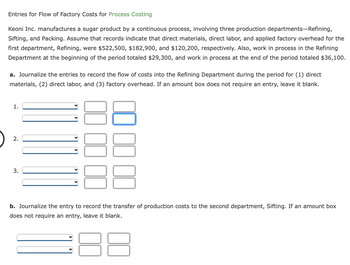 Entries for Flow of Factory Costs for Process Costing
Keoni Inc. manufactures a sugar product by a continuous process, involving three production departments-Refining,
Sifting, and Packing. Assume that records indicate that direct materials, direct labor, and applied factory overhead for the
first department, Refining, were $522,500, $182,900, and $120,200, respectively. Also, work in process in the Refining
Department at the beginning of the period totaled $29,300, and work in process at the end of the period totaled $36,100.
a. Journalize the entries to record the flow of costs into the Refining Department during the period for (1) direct
materials, (2) direct labor, and (3) factory overhead. If an amount box does not require an entry, leave it blank.
1.
2.
3.
b. Journalize the entry to record the transfer of production costs to the second department, Sifting. If an amount box
does not require an entry, leave it blank.