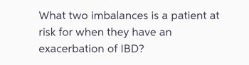 What two imbalances is a patient at
risk for when they have an
exacerbation
of IBD?