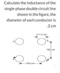 Calculate the inductance of the
single-phase double circuit line
shown in the figure, the
diameter of each conductor is
.2 cm
d=2 cm
100 cm
100 cm-
