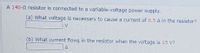 A 140-N resistor is connected to a variable-voltage power supply.
(a) What voltage is necessary to cause a current of 0.5 A in the resistor?
V
(b) What curTent flows in the resistor when the voltage is 15 V?
A
