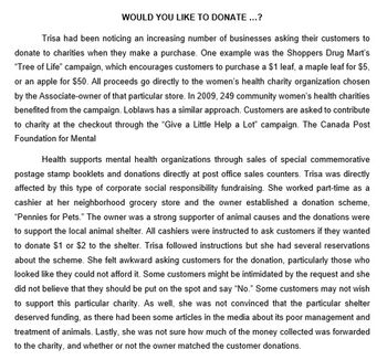 WOULD YOU LIKE TO DONATE...?
Trisa had been noticing an increasing number of businesses asking their customers to
donate to charities when they make a purchase. One example was the Shoppers Drug Mart's
"Tree of Life" campaign, which encourages customers to purchase a $1 leaf, a maple leaf for $5,
or an apple for $50. All proceeds go directly to the women's health charity organization chosen
by the Associate-owner of that particular store. In 2009, 249 community women's health charities
benefited from the campaign. Loblaws has a similar approach. Customers are asked to contribute
to charity at the checkout through the "Give a Little Help a Lot" campaign. The Canada Post
Foundation for Mental
Health supports mental health organizations through sales of special commemorative
postage stamp booklets and donations directly at post office sales counters. Trisa was directly
affected by this type of corporate social responsibility fundraising. She worked part-time as a
cashier at her neighborhood grocery store and the owner established a donation scheme,
"Pennies for Pets." The owner was a strong supporter of animal causes and the donations were
to support the local animal shelter. All cashiers were instructed to ask customers if they wanted
to donate $1 or $2 to the shelter. Trisa followed instructions but she had several reservations
about the scheme. She felt awkward asking customers for the donation, particularly those who
looked like they could not afford it. Some customers might be intimidated by the request and she
did not believe that they should be put on the spot and say "No." Some customers may not wish
to support this particular charity. As well, she was not convinced that the particular shelter
deserved funding, as there had been some articles in the media about its poor management and
treatment of animals. Lastly, she was not sure how much of the money collected was forwarded
to the charity, and whether or not the owner matched the customer donations.