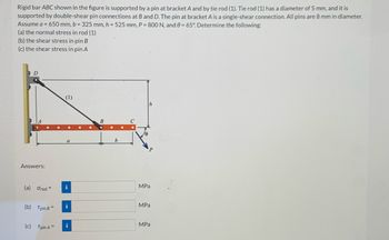 Rigid bar ABC shown in the figure is supported by a pin at bracket A and by tie rod (1). Tie rod (1) has a diameter of 5 mm, and it is
supported by double-shear pin connections at B and D. The pin at bracket A is a single-shear connection. All pins are 8 mm in diameter.
Assume a = 650 mm, b = 325 mm, h= 525 mm, P = 800 N, and 0= 65°. Determine the following:
(a) the normal stress in rod (1)
(b) the shear stress in pin B
(c) the shear stress in pin A
D
Answers:
(a) Orod =
(b) Tpin B =
(c) Tpin A =
(1)
a
i
i
i
B
b
MPa
MPa
MPa