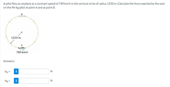 A pilot flies an airplane at a constant speed of 790 km/h in the vertical circle of radius 1220 m. Calculate the force exerted by the seat
on the 96-kg pilot at point A and at point B.
Answers:
NA =
NB =
1220 m
B
790 km/h
i
i
N
N