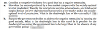 10. Consider a competitive industry for a good that has a negative externality.
a. How does the amount produced by a free market compare with the socially-optimal
level of production? Identify the total private surplus, external costs, and total social
surplus both at the level of production that occurs in a free market and at the socially-
optimal level of production. What is the deadweight loss of the externality?
b. Suppose the government decides to address the negative externality by banning the
good entirely. What is the deadweight loss in this case? Is it possible for the
deadweight loss under the government ban to be larger than in the absence of any
government policy?
