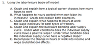 ### Using the Labor-Leisure Trade-off Model:

#### A.
**Graph and explain how a typical worker chooses how many hours to work**

- **Graph:** Illustrate the budget constraint and the indifference curves.
- **Explanation:** A typical worker will balance their desire for leisure with the need for income until the marginal rate of substitution between leisure and income matches the wage rate. The point of tangency between the budget constraint and the highest attainable indifference curve determines the optimal number of hours worked.

#### B.
**What happens to hours worked when non-labor income increases? Graph and explain both examples.**

- **Graph:** Show shifts in the budget constraint due to changes in non-labor income.
- **Explanation:** When non-labor income increases, the budget line shifts upwards, indicating more available income. This can lead to:
  - A decrease in hours worked (income effect: worker chooses more leisure as they can afford it with increased non-labor income).
  - An increase in hours worked (substitution effect: worker substitutes leisure with work due to higher effective wage rate).

#### C.
**Graph and explain what happens to hours at work when the wage increases for both types of workers.**

- **Graph:** Illustrate changes in the budget constraint with an increased wage.
- **Explanation:** If the wage increases, the budget line rotates outward, making leisure more expensive and potentially causing workers to substitute leisure with more work (substitution effect). However, higher income can also lead to more leisure and less work (income effect).

#### D.
**Graph and explain the backward bending labor supply curve. Under what conditions does the individual supply curve have a positive slope? Under what condition does the individual supply curve have a negative slope?**

- **Graph:** Show the labor supply curve bending backward.
- **Explanation:**
  - Positive Slope: At lower wage levels, higher wages incentivize more work (substitution effect dominates).
  - Negative Slope: At higher wage levels, further wage increases lead to more leisure and less work (income effect dominates).

#### E.
**Decompose the change in hours of work into income and wage (substitution) effects.**

- **Graph:** Use budget constraint and indifference curve analysis to separate the effects.
- **Explanation:** An increase in wages can be split into:
  - **Income Effect:** With more income, workers may choose more leisure and thus work fewer hours.
  - **Substitution Effect:** Higher