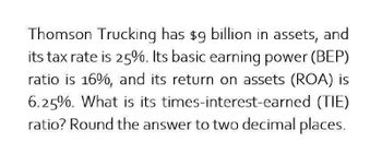 Thomson Trucking has $9 billion in assets, and
its tax rate is 25%. Its basic earning power (BEP)
ratio is 16%, and its return on assets (ROA) is
6.25%. What is its times-interest-earned (TIE)
ratio? Round the answer to two decimal places.