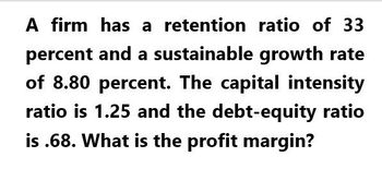 A firm has a retention ratio of 33
percent and a sustainable growth rate
of 8.80 percent. The capital intensity
ratio is 1.25 and the debt-equity ratio
is .68. What is the profit margin?