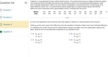 Question list
Question 1
Question 2
Question 3
Question 4
K
Captopril is a drug designed to lower systolic blood pressure. The systolic blood pressure reading (mmHg) of subjects
were measured before and after they took the drug. Results are given in the accompanying table (based on data
from "Essential Hypertension: Effect of an Oral Inhibitor of Angiotensin-Converting Enzyme," by MacGregor et al.,
British Medical Journal, Vol. 2). Assume that the paired sample data is a simple random sample and that the
differences have a distribution that is approximately normal. Complete parts (a) and (b).
Before
After
OA. Ho: Hd = 0
H₁: Hd>0
179 169 182 155 185 209 170 210 193 174 200 198
159 146 151 145 159 183 167 177 176 170 191 177
OC. Ho: Hd #0
H₁: Hd=0
...
a. Use a 0.05 significance level to test the claim that captopril is effective in lowering systolic blood pressure.
Defined as the mean value of the differences d for the population of all pairs of data, where each individual difference
d is defined as the systolic blood pressure reading before captopril was taken minus the reading after captopril was
taken. What are the null and alternative hypotheses for the hypothesis test?
OB. Ho: Hd=0
H₁: Hd <0
D
O D. Ho: Hd #0
H₁: Hd>0