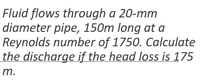 Fluid flows through a 20-mm
diameter pipe, 150m long at a
Reynolds number of 1750. Calculate
the discharge if the head loss is 175
m.
