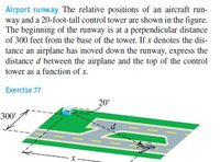 Airport runway The relative positions of an aircraft run-
way and a 20-foot-tall control tower are shown in the figure.
The beginning of the runway is at a perpendicular distance
of 300 feet from the base of the tower. If x denotes the dis-
tance an airplane has moved down the runway, express the
distance d between the airplane and the top of the control
tower as a function of x.
Exercise 77
20'
300'
