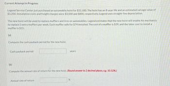 Current Attempt in Progress
Legend Service Center just purchased an automobile hoist for $32,100. The hoist has an 8-year life and an estimated salvage value of
$3,200. Installation costs and freight charges were $3,500 and $800, respectively. Legend uses straight-line depreciation.
The new hoist will be used to replace mufflers and tires on automobiles. Legend estimates that the new hoist will enable his mechanics
to replace 5 extra mufflers per week. Each muffler sells for $74 installed. The cost of a muffler is $39, and the labor cost to install a
muffler is $15.
(a)
Compute the cash payback period for the new hoist.
Cash payback period
(b)
years
Compute the annual rate of return for the new hoist. (Round answer to 2 decimal places, e.g. 10.52%.)
Annual rate of return
%