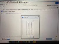 Homework: Section 2.4 Homework
Save
Score: 0 of 1 pt
10 of 10 (9 complete) v
HW Score: 70%, 7 of 10 pts
2.4.47
Question Help
The ages (in years) and heights (in inches) of all pitchers for a baseball team are listed. Find the coefficient of variation for each of the two data sets. Then compare the
results.
E Click the icon to view the data sets.
CV neights
= % (Round to one decimal place as needed.)
Data Table
Heights
Ages
78
23
78
26
74
23
78
24
75
25
78
27
77
31
75
28
79
26
78
36
74
36
78
37
Enter your answer in the answer box and then click Che
Print
Done
2 parts
remaining
Clear All
Check Answer
近
