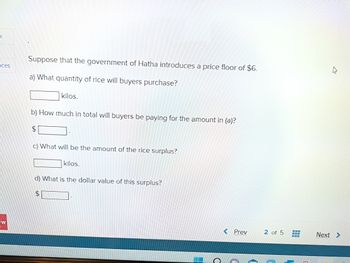 K
nces
W
Suppose that the government of Hatha introduces a price floor of $6.
a) What quantity of rice will buyers purchase?
kilos.
b) How much in total will buyers be paying for the amount in (a)?
c) What will be the amount of the rice surplus?
kilos.
d) What is the dollar value of this surplus?
$
H
c
< Prev
1
2 of 5
www
Next>