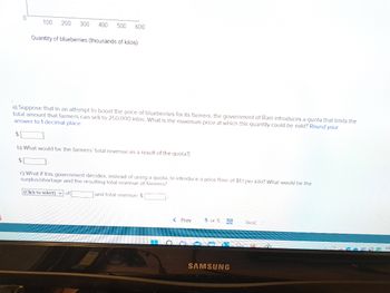 0
100 200 300 400 500 600
Quantity of blueberries (thousands of kilos)
a) Suppose that in an attempt to boost the price of blueberries for its farmers, the government of Roni introduces a quota that limits the
total amount that farmers can sell to 250,000 kilos. What is the maximum price at which this quantity could be sold? Round your
answer to 1 decimal place.
$
b) What would be the farmers' total revenue as a result of the quota?I
c) What if this government decides, instead of using a quota, to introduce a price floor of $1.1 per kilo? What would be the
surplus/shortage and the resulting total revenue of farmers?
(Click to select) of
and total revenue: $
< Prev
5 of 5
SAMSUNG
Next
GROEN