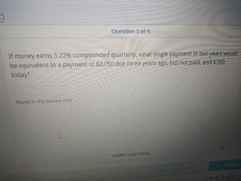 Question 1 of 4
If money earns 5.22% compounded quarterly, what single payment in two years would
be equivalent to a payment of $2,050 due three years ago, but not paid, and $700
today?
Round to the nearest cent
SUBMIT QUESTION
SUBMIT
SAVE PROGRESS
4493