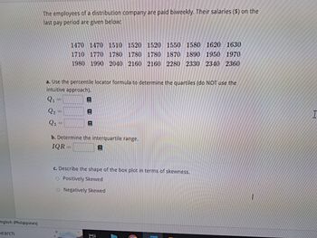 nglish (Philippines)
search
The employees of a distribution company are paid biweekly. Their salaries ($) on the
last pay period are given below:
1470 1470 1510 1520 1520 1550 1580 1620 1630
1710 1770 1780 1780 1780 1870 1890 1950 1970
1980 1990 2040 2160 2160 2280 2330 2340 2360
a. Use the percentile locator formula to determine the quartiles (do NOT use the
intuitive approach).
###
b. Determine the interquartile range.
IQR
E
c. Describe the shape of the box plot in terms of skewness.
Positively Skewed
Negatively Skewed
: