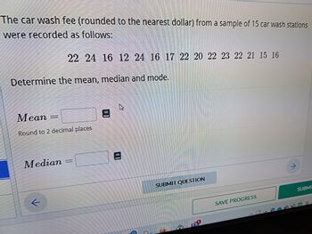 The car wash fee (rounded to the nearest dollar) from a sample of 15 car wash stations
were recorded as follows:
22 24 16 12 24 16 17 22 20 22 23 22 21 15 16
Determine the mean, median and mode.
Mean =
Round to 2 decimal places
Median
4
SUBMIT QUESTION
SAVE PROGRESS
SUBMI