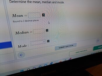 Determine the mean, median and mode.
Mean
Round to 2 decimal places
Median
Mode:
k
J
(
SAMSUNG
SUBMIT QUESTION
SAVE PROGRESS
SUBMI