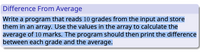 Difference From Average
Write a program that reads 10 grades from the input and store
them in an array. Use the values in the array to calculate the
average of 10 marks. The program should then print the difference
between each grade and the average.
