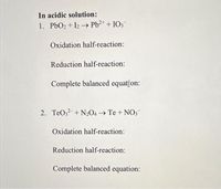 In acidic solution:
1. PbO2 + I2 → Pb2+ + IO3
Oxidation half-reaction:
Reduction half-reaction:
Complete balanced equation:
2. TeO3 + N2O4 Te + NO3
Oxidation half-reaction:
Reduction half-reaction:
Complete balanced equation:
