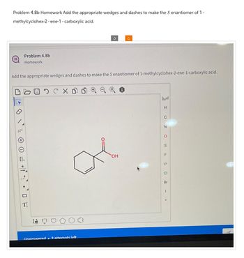 Problem 4.8b Homework Add the appropriate wedges and dashes to make the S enantiomer of 1 -
methylcyclohex-2-ene-1 - carboxylic acid.
Problem 4.8b
Homework
Add the appropriate wedges and dashes to make the S enantiomer of 1-methylcyclohex-2-ene-1-carboxylic acid.
NN
[]n
+
Unanswered. 2 attempts left
OH
I UZOS - .
Br