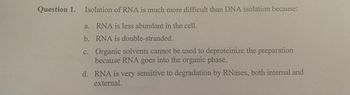 Question 1. Isolation of RNA is much more difficult than DNA isolation because:
a. RNA is less abundant in the cell.
b.
RNA is double-stranded.
C.
Organic solvents cannot be used to deproteinize the preparation
because RNA goes into the organic phase.
d. RNA is very sensitive to degradation by RNases, both internal and
external.