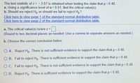 The test statistic of z = - 3.07 is obtained when testing the claim that p < 0.48.
a. Using a significance level of a = 0.01, find the critical value(s).
b. Should we reject Ho or should we fail to reject H,?
Click here to view page 1 of the standard normal distribution table.
Click here to view page 2 of the standard normal distribution table.
a. The critical value(s) is/are z =
(Round to two decimal places as needed. Use a comma to separate answers as needed.)
b. Choose the correct conclusion below.
O A. Reject Ho. There is not sufficient evidence to support the claim that p < 0.48.
O B. Fail to reject Ho. There is sufficient evidence to support the claim that p< 0.48.
O C. Fail to reject Ho. There is not sufficient evidence to support the claim that p< 0.48.
O D. Reject Ho. There is sufficient evidence to support the claim that p< 0.48.
