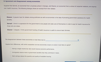 8. Agreement and disagreement among economists
Suppose that Darnell, an economist from a business school in Georgia, and Eleanor, an economist from a school of industrial relations, are arguing
over health insurance. The following dialogue shows an excerpt from their debate:
Eleanor: A popular topic for debate among politicians as well as economists is the idea of providing government assistance for health
benefits.
Darnell: I think it is oppressive for the government to tax people who take care of themselves in order to pay for health insurance for
those who are obese.
Eleanor: I disagree. I think government funding of health insurance is useful to ensure basic fairness.
The disagreement between these economists is most likely due to
Despite their differences, with which proposition are two economists chosen at random most likely to agree?
Having a single income tax rate would improve economic performance.
Immigrants receive more in government benefits than they contribute in taxes.
Rent ceilings reduce the quantity and quality of available housing.