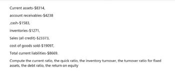 Current assets-$8314,
account receivables-$4238
,cash-$1583,
inventories-$1271,
Sales (all credit)-$23373,
cost of goods sold-$19097,
Total current liabilities-$8669.
Compute the current ratio, the quick ratio, the inventory turnover, the turnover ratio for fixed
assets, the debt ratio, the return on equity